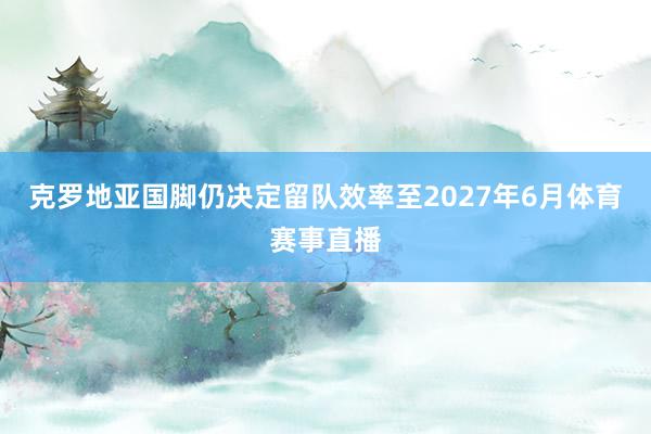 克罗地亚国脚仍决定留队效率至2027年6月体育赛事直播