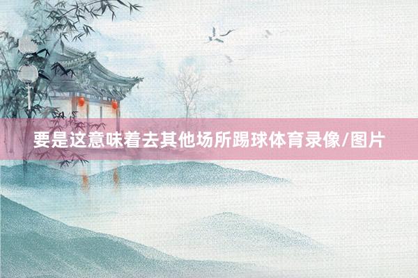 要是这意味着去其他场所踢球体育录像/图片