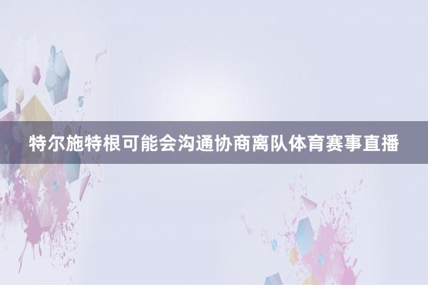 特尔施特根可能会沟通协商离队体育赛事直播