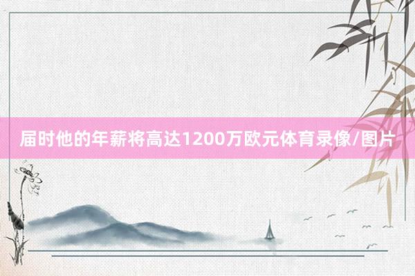 届时他的年薪将高达1200万欧元体育录像/图片