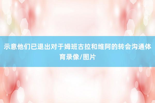示意他们已退出对于姆班古拉和维阿的转会沟通体育录像/图片