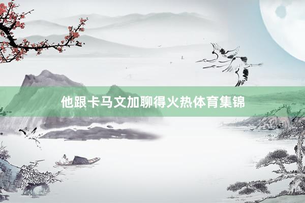 他跟卡马文加聊得火热体育集锦