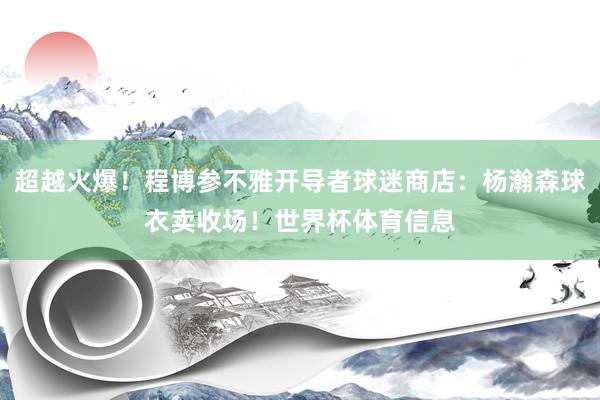 超越火爆!程博参不雅开导者球迷商店:杨瀚森球衣卖收场!世界杯体育信息