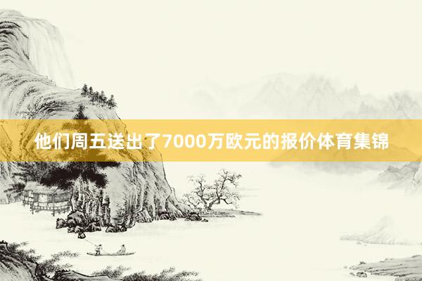 他们周五送出了7000万欧元的报价体育集锦