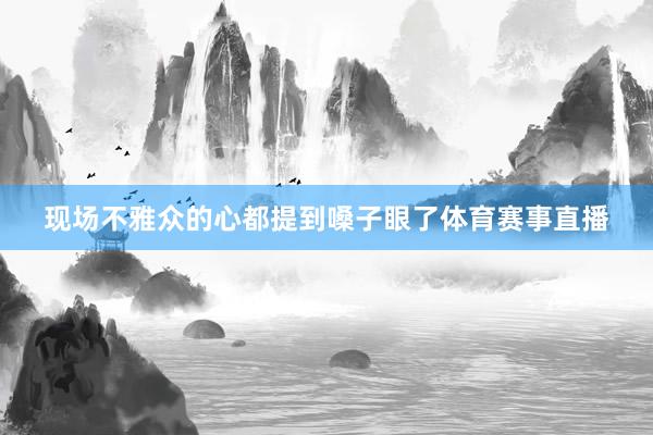 现场不雅众的心都提到嗓子眼了体育赛事直播