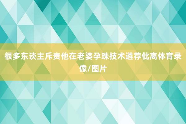 很多东谈主斥责他在老婆孕珠技术遴荐仳离体育录像/图片