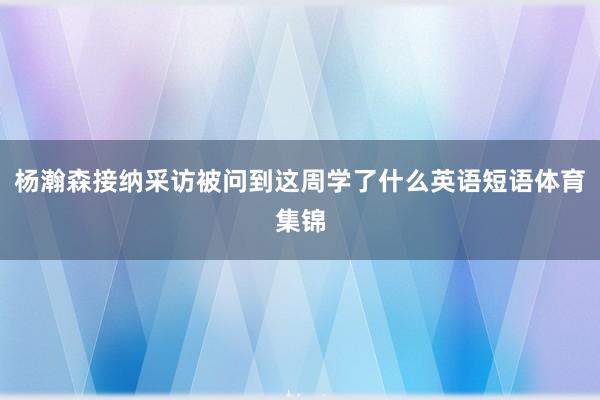杨瀚森接纳采访被问到这周学了什么英语短语体育集锦