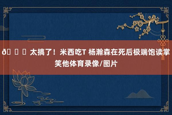 😂太搞了！米西吃T 杨瀚森在死后极端饱读掌笑他体育录像/图片
