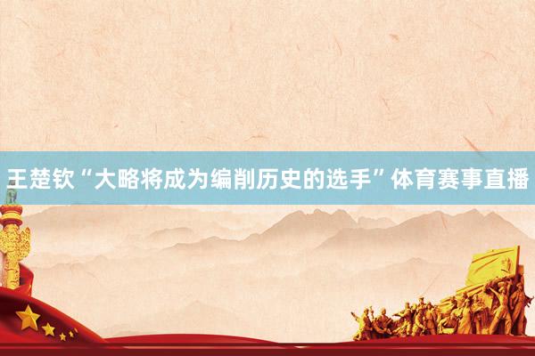 王楚钦“大略将成为编削历史的选手”体育赛事直播