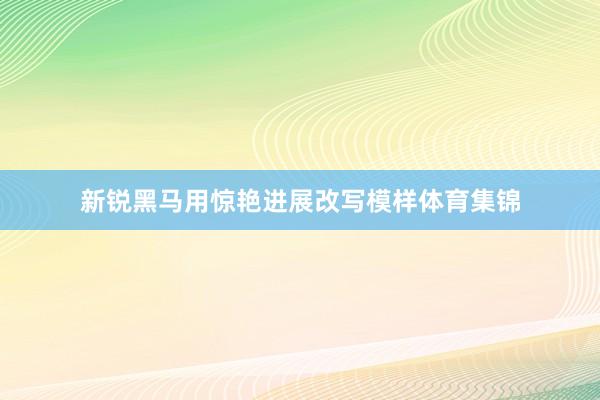 新锐黑马用惊艳进展改写模样体育集锦