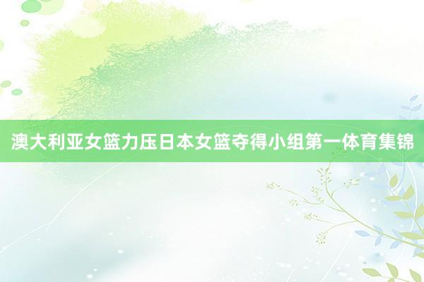 澳大利亚女篮力压日本女篮夺得小组第一体育集锦