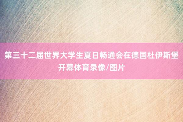 第三十二届世界大学生夏日畅通会在德国杜伊斯堡开幕体育录像/图片