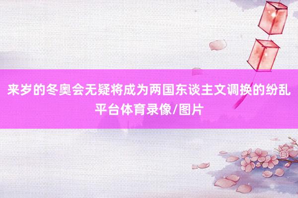 来岁的冬奥会无疑将成为两国东谈主文调换的纷乱平台体育录像/图片
