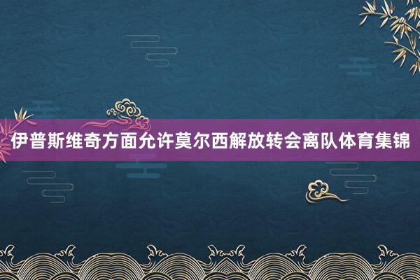 伊普斯维奇方面允许莫尔西解放转会离队体育集锦