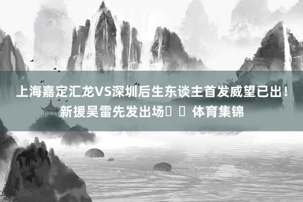 上海嘉定汇龙VS深圳后生东谈主首发威望已出！新援吴雷先发出场​​体育集锦