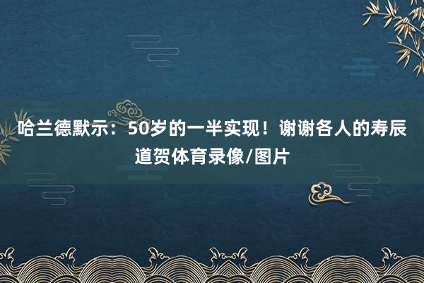 哈兰德默示：50岁的一半实现！谢谢各人的寿辰道贺体育录像/图片