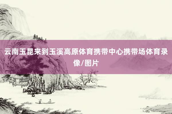 云南玉昆来到玉溪高原体育携带中心携带场体育录像/图片