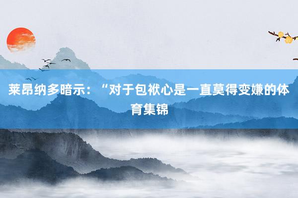 莱昂纳多暗示:“对于包袱心是一直莫得变嫌的体育集锦