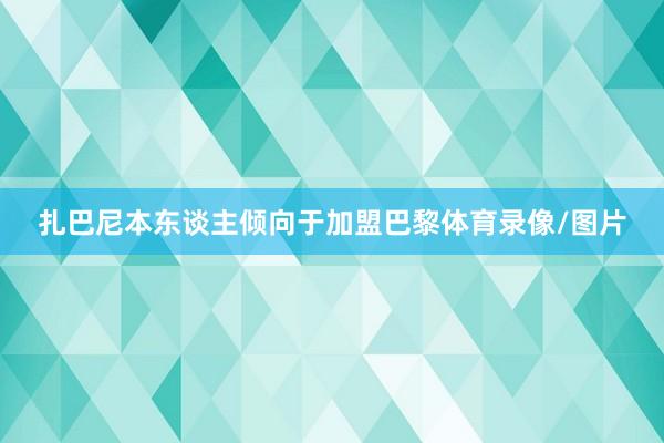 扎巴尼本东谈主倾向于加盟巴黎体育录像/图片