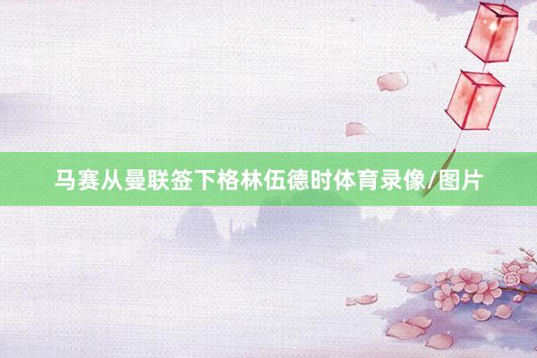 马赛从曼联签下格林伍德时体育录像/图片
