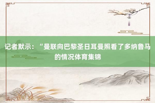 记者默示：“曼联向巴黎圣日耳曼照看了多纳鲁马的情况体育集锦