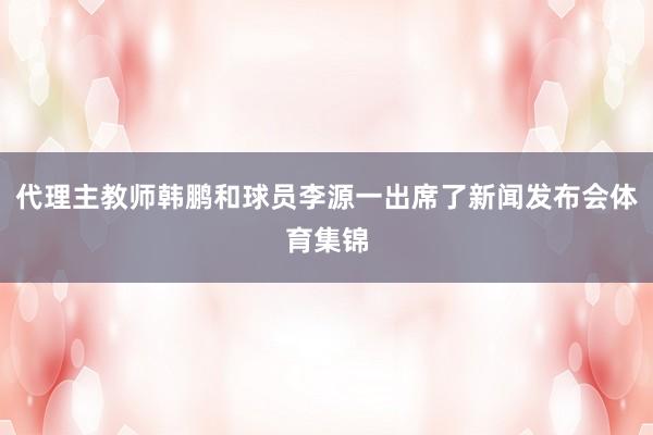代理主教师韩鹏和球员李源一出席了新闻发布会体育集锦