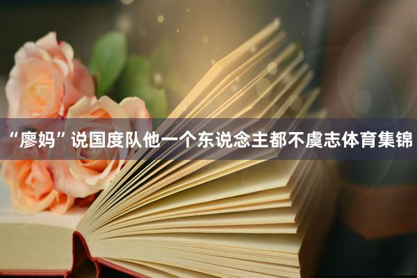 “廖妈”说国度队他一个东说念主都不虞志体育集锦