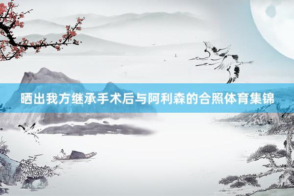 晒出我方继承手术后与阿利森的合照体育集锦