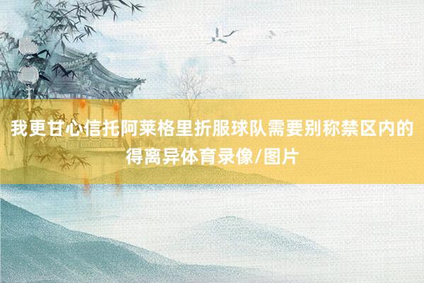 我更甘心信托阿莱格里折服球队需要别称禁区内的得离异体育录像/图片