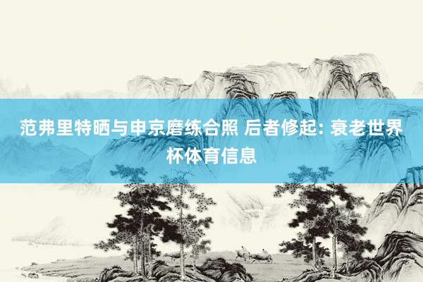 范弗里特晒与申京磨练合照 后者修起: 衰老世界杯体育信息
