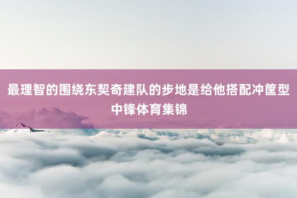 最理智的围绕东契奇建队的步地是给他搭配冲筐型中锋体育集锦