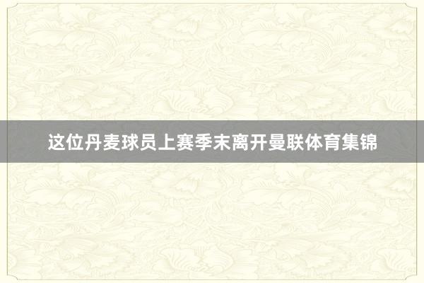 这位丹麦球员上赛季末离开曼联体育集锦