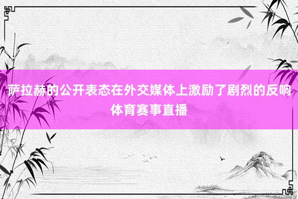 萨拉赫的公开表态在外交媒体上激励了剧烈的反响体育赛事直播