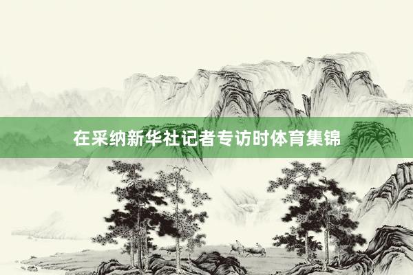 在采纳新华社记者专访时体育集锦