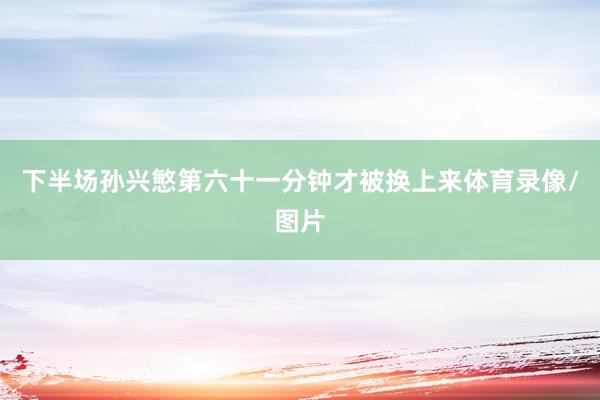 下半场孙兴慜第六十一分钟才被换上来体育录像/图片