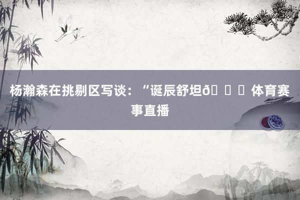 杨瀚森在挑剔区写谈：“诞辰舒坦🎂体育赛事直播
