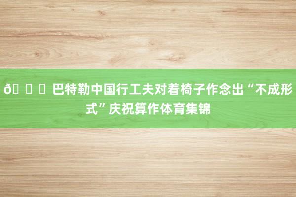 🙈巴特勒中国行工夫对着椅子作念出“不成形式”庆祝算作体育集锦