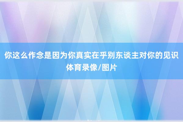 你这么作念是因为你真实在乎别东谈主对你的见识体育录像/图片
