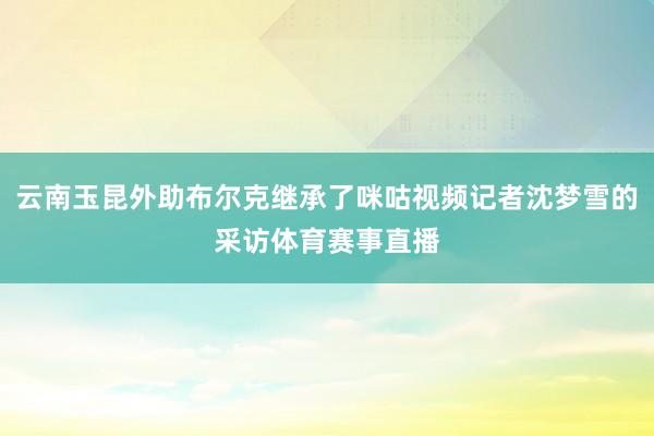 云南玉昆外助布尔克继承了咪咕视频记者沈梦雪的采访体育赛事直播