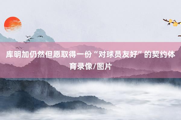 库明加仍然但愿取得一份“对球员友好”的契约体育录像/图片