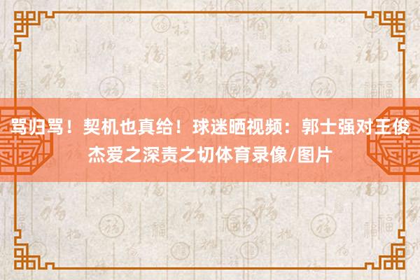 骂归骂！契机也真给！球迷晒视频：郭士强对王俊杰爱之深责之切体育录像/图片