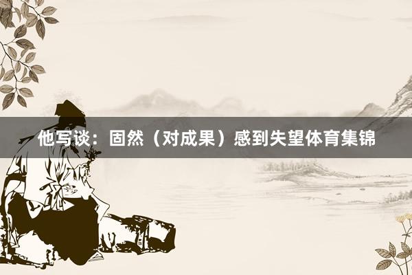 他写谈：固然（对成果）感到失望体育集锦