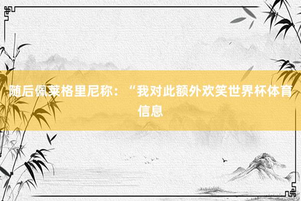 随后佩莱格里尼称:“我对此额外欢笑世界杯体育信息