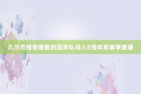 久尔杰维奇握教的国青队闯入8强体育赛事直播