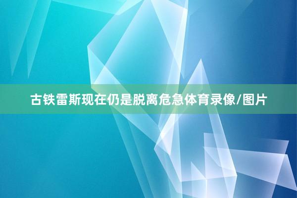 古铁雷斯现在仍是脱离危急体育录像/图片