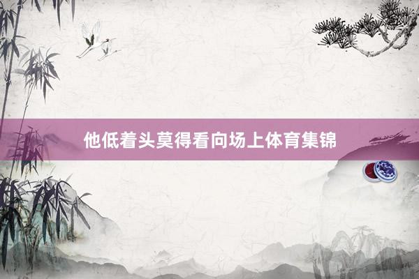 他低着头莫得看向场上体育集锦