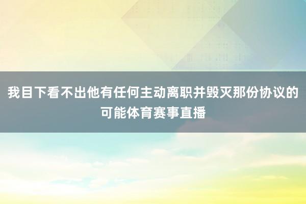 我目下看不出他有任何主动离职并毁灭那份协议的可能体育赛事直播