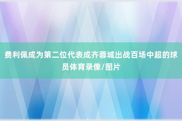 费利佩成为第二位代表成齐蓉城出战百场中超的球员体育录像/图片