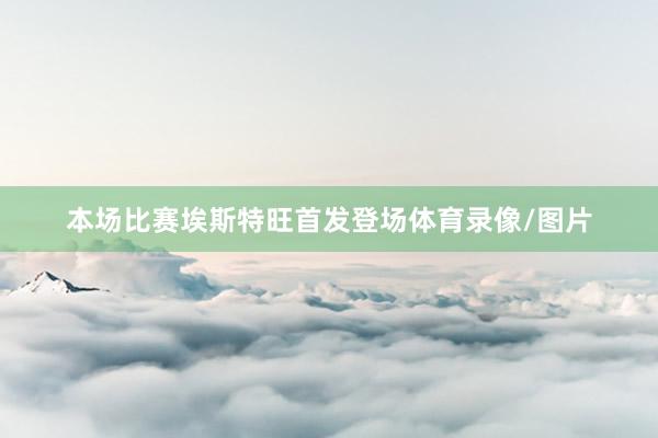 本场比赛埃斯特旺首发登场体育录像/图片