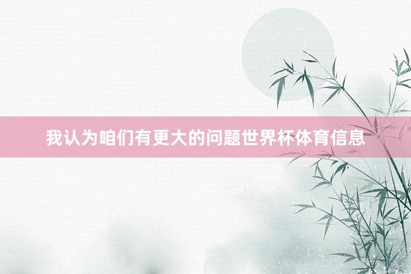我认为咱们有更大的问题世界杯体育信息